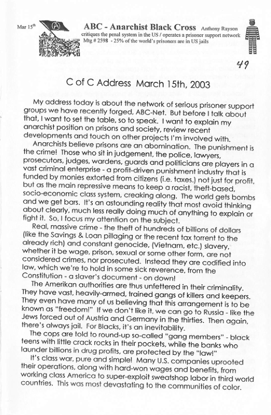 ] ABC - Anarchist Black Cross anony Rayson  s he penalsyscn n the US / peraes  prisonr support etwork Mig #2598 - 25% ofthe world’ prsonensare n US s  49 Cof C Address March 15th, 2003  My address today is about the network of serious prisoner support groups we have recently forged, ABC-Net. But before I alk about that, I want to set the table, so o speak. | want to explain my anarchist position on prisons and society, review recent developments and touch on ofher projects I’m involved with.  Anarchists believe prisons are an abomination. The punishment is the crime! Those who sitin judgement, the police, lawyers, prosecutors, judges, wardens, guards and polificians are players in a vast criminal enterprise - @ profit-diven punishment industry that is funded by monies extorted from cifizens (i.e. taxes.) not just for profit, but as the main repressive means fo keep aracist, theft-based, socio-economic class system, creaking along. The world gets bombs and we get bars. It’s on astounding reality that most avoid thinking about clearly, much less really doing much of anything to explain or fight it. So,1focus my attention on the subject.  Real. massive crime - he theft of hundreds of billions of dollars (like the Savings & Loon pillaging or the recent tax torrent fo the already rich) and constant genocide, (Vietnam, efc.) siavery, ‘Whether it be wage. prison, sexual or some ofher form, are not considered crimes, nor prosecuted. Instead they are codified info law. which we’re fo hold in some sick reverence, from the Constitution - a slaver’s document - on down!  The Amerikan authorities are thus unfettered in their criminality. They have vast, heavily-armed, frained gangs of killers and keepers. They even have many of us believing that this arangement is fo be. known os “freedomi” If we don’t like it, we can go to Russia - like fhe Jews forced out of Austria and Germany in the thirfies. Then again, there’s always jail. For Blacks, it’s an inevitabilty.  The cops are told to round-up so-called “gang members” - black teens with litfle crack rocks in their pockets, while the banks who. launder billions in drug profits, are protected by the “law!"  I1’s class war, pure and simplel Many U.S. companies uprooted their operations, along with hard-won wages and benefits, from working class America fo super-exploit sweatshop labor in fhird world countries. This was most devastating to the communities of color.  